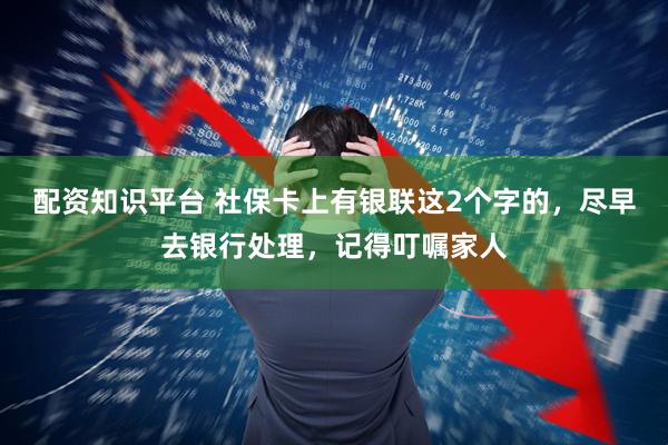 配资知识平台 社保卡上有银联这2个字的，尽早去银行处理，记得叮嘱家人