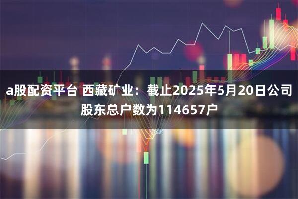 a股配资平台 西藏矿业：截止2025年5月20日公司股东总户数为114657户