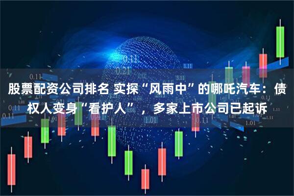 股票配资公司排名 实探“风雨中”的哪吒汽车：债权人变身“看护人” ，多家上市公司已起诉