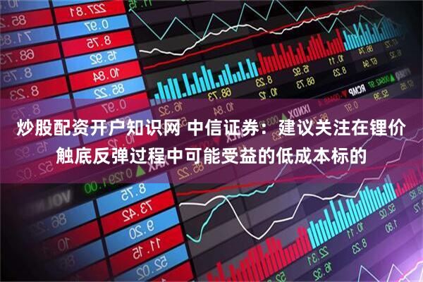 炒股配资开户知识网 中信证券：建议关注在锂价触底反弹过程中可能受益的低成本标的