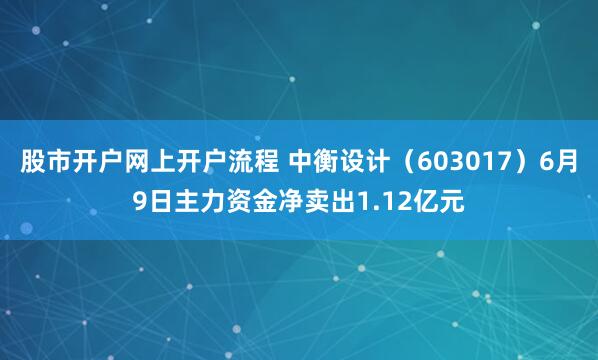 股市开户网上开户流程 中衡设计（603017）6月9日主力资金净卖出1.12亿元