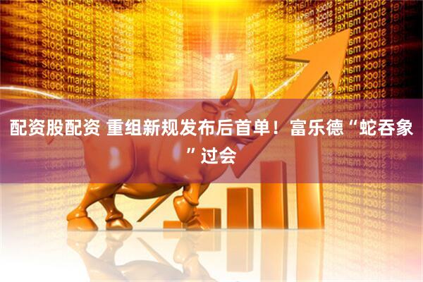 配资股配资 重组新规发布后首单！富乐德“蛇吞象”过会
