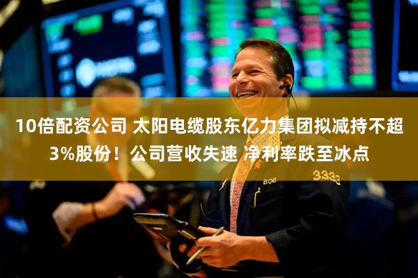 10倍配资公司 太阳电缆股东亿力集团拟减持不超3%股份！公司营收失速 净利率跌至冰点