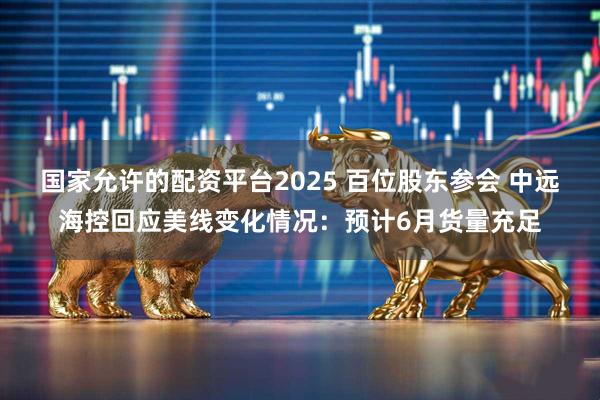 国家允许的配资平台2025 百位股东参会 中远海控回应美线变化情况：预计6月货量充足