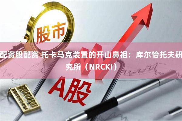 配资股配资 托卡马克装置的开山鼻祖：库尔恰托夫研究所（NRCKI）