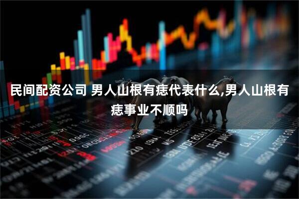 民间配资公司 男人山根有痣代表什么,男人山根有痣事业不顺吗
